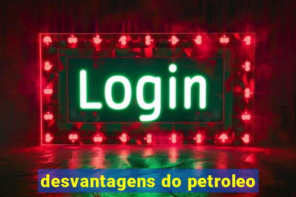 desvantagens do petroleo